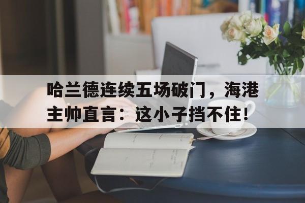 半岛体育app下载-哈兰德连续五场破门，海港主帅直言：这小子挡不住！-半岛体育app下载