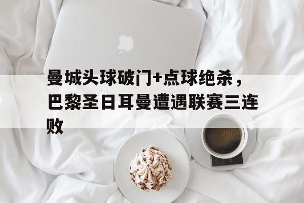 半岛体育app-曼城头球破门+点球绝杀，巴黎圣日耳曼遭遇联赛三连败-半岛体育app