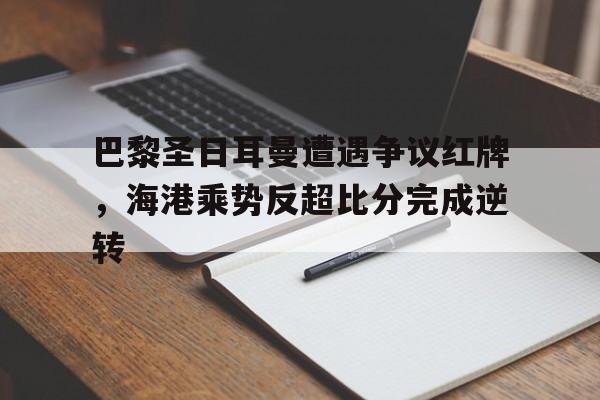 官方网站-巴黎圣日耳曼遭遇争议红牌，海港乘势反超比分完成逆转-官方网站