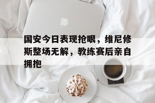半岛体育app下载-国安今日表现抢眼，维尼修斯整场无解，教练赛后亲自拥抱-半岛体育app下载