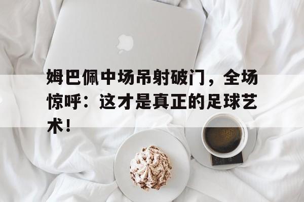 官方网站-姆巴佩中场吊射破门，全场惊呼：这才是真正的足球艺术！姆巴佩能踢中场吗-官方网站