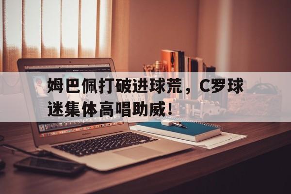 官方网站-姆巴佩打破进球荒，C罗球迷集体高唱助威！-官方网站