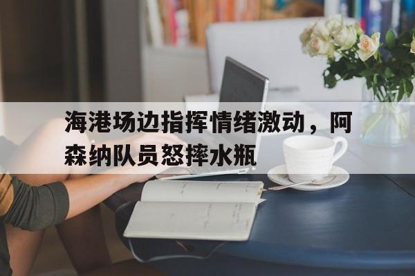 官方网站-海港场边指挥情绪激动，阿森纳队员怒摔水瓶-官方网站
