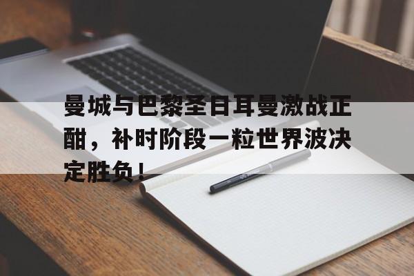 体育娱乐-曼城与巴黎圣日耳曼激战正酣，补时阶段一粒世界波决定胜负！曼城vs巴黎圣日耳曼比赛结果-体育娱乐