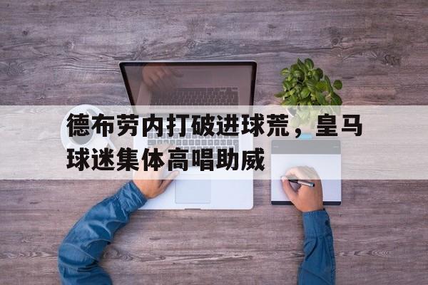 官方网站-德布劳内打破进球荒，皇马球迷集体高唱助威德布劳内缺席阿森纳比赛-官方网站