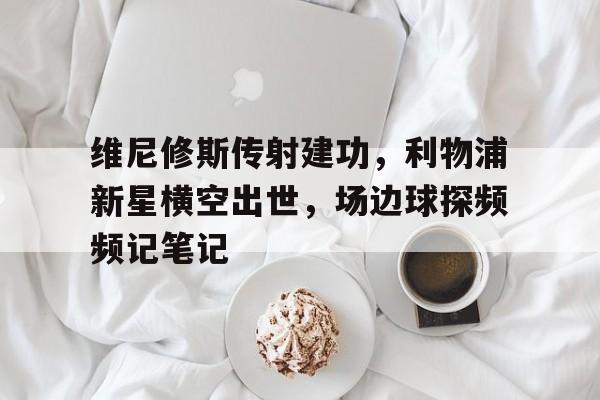官方网站-维尼修斯传射建功，利物浦新星横空出世，场边球探频频记笔记-官方网站