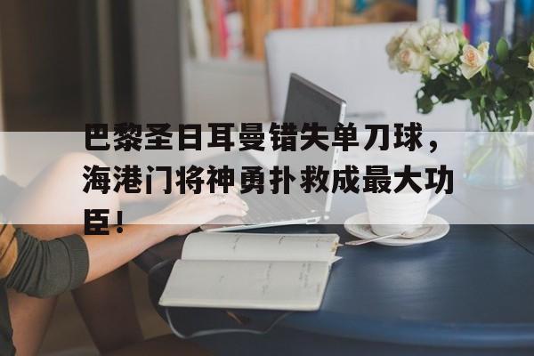 半岛体育app-巴黎圣日耳曼错失单刀球，海港门将神勇扑救成最大功臣！-半岛体育app