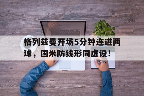 官方网站-格列兹曼开场5分钟连进两球，国米防线形同虚设！-官方网站
