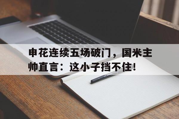 半岛体育app下载-申花连续五场破门，国米主帅直言：这小子挡不住！-半岛体育app下载