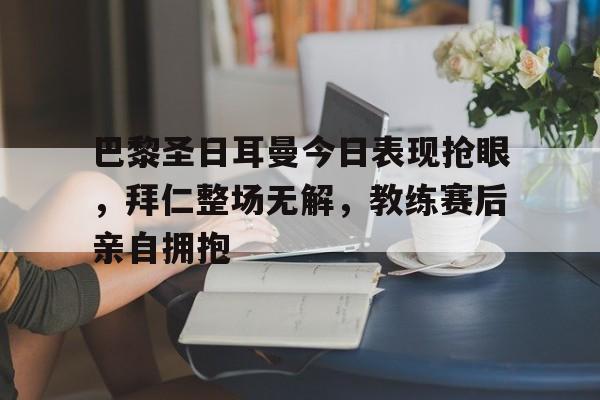 半岛体育app下载-巴黎圣日耳曼今日表现抢眼，拜仁整场无解，教练赛后亲自拥抱巴黎圣日耳曼01拜仁-半岛体育app下载