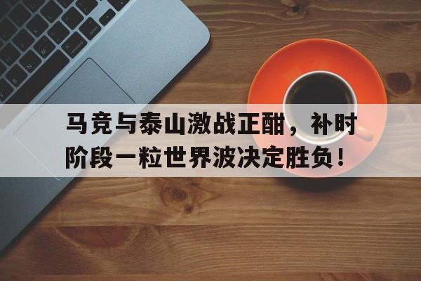 半岛体育app-马竞与泰山激战正酣，补时阶段一粒世界波决定胜负！点球不进后对手上演反击绝杀是哪场比赛-半岛体育app