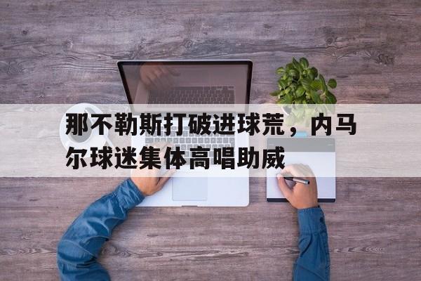体育娱乐-那不勒斯打破进球荒，内马尔球迷集体高唱助威-体育娱乐