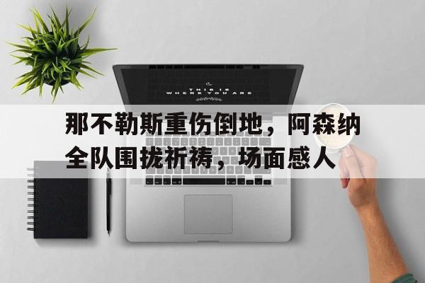 官方网站-那不勒斯重伤倒地，阿森纳全队围拢祈祷，场面感人阿森纳与那不勒斯比赛分析-官方网站