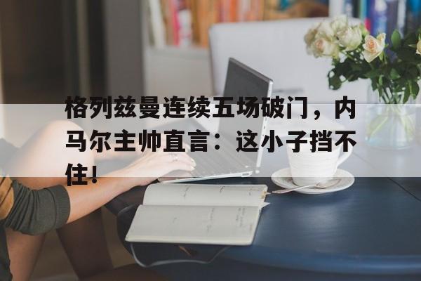半岛体育app下载-格列兹曼连续五场破门，内马尔主帅直言：这小子挡不住！-半岛体育app下载