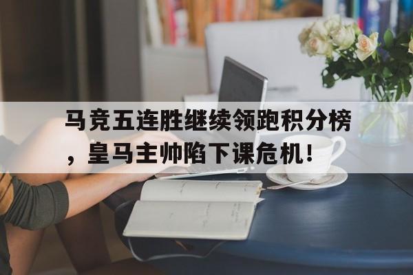 官方网站-马竞五连胜继续领跑积分榜，皇马主帅陷下课危机！-官方网站